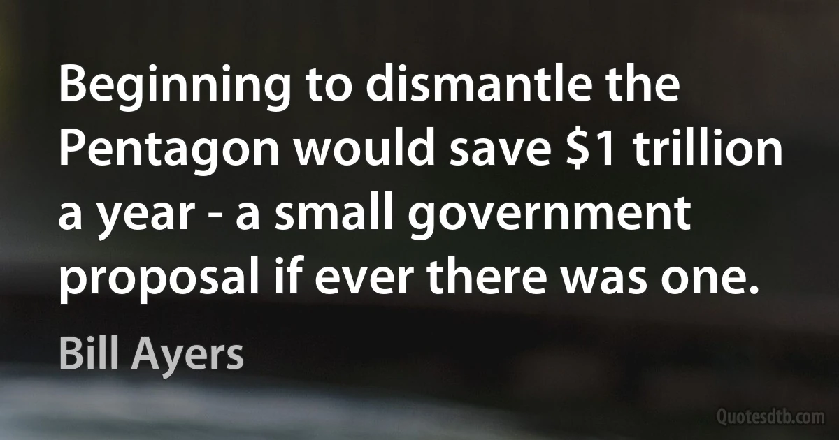 Beginning to dismantle the Pentagon would save $1 trillion a year - a small government proposal if ever there was one. (Bill Ayers)