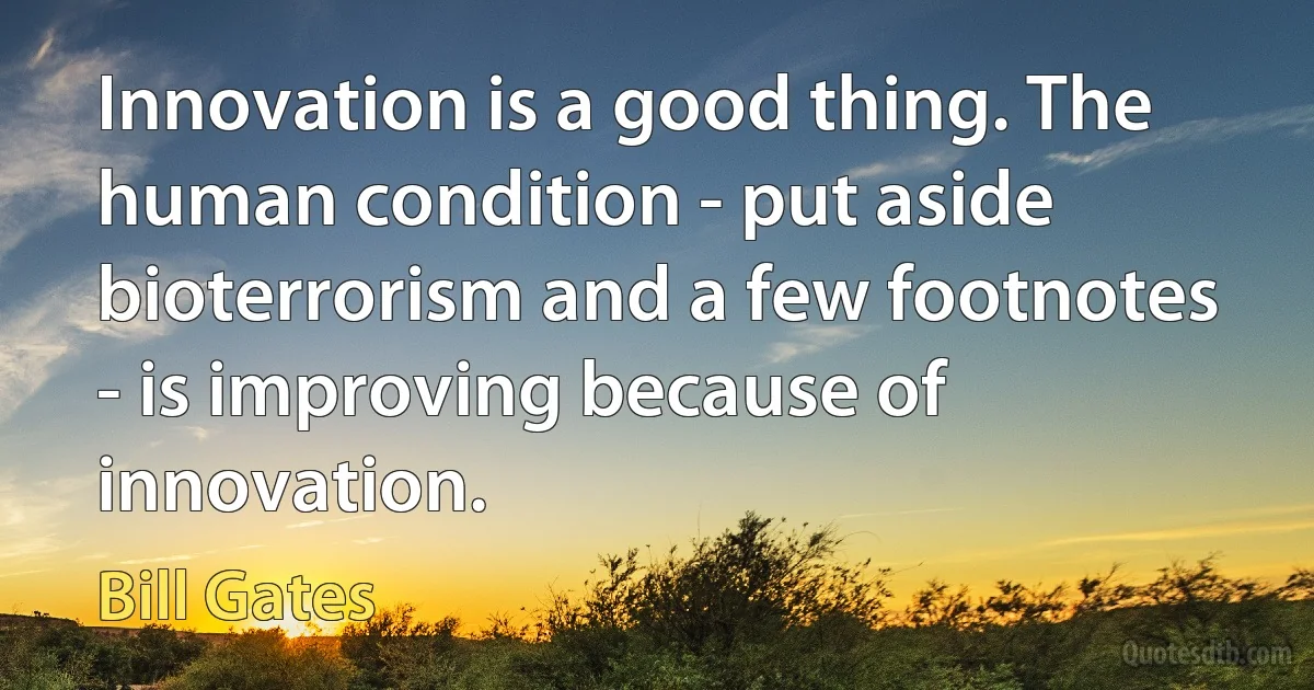 Innovation is a good thing. The human condition - put aside bioterrorism and a few footnotes - is improving because of innovation. (Bill Gates)