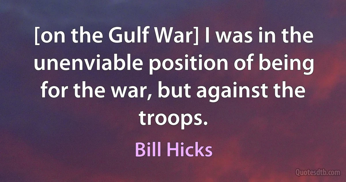 [on the Gulf War] I was in the unenviable position of being for the war, but against the troops. (Bill Hicks)