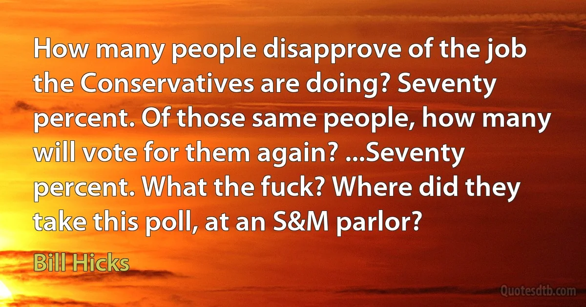 How many people disapprove of the job the Conservatives are doing? Seventy percent. Of those same people, how many will vote for them again? ...Seventy percent. What the fuck? Where did they take this poll, at an S&M parlor? (Bill Hicks)