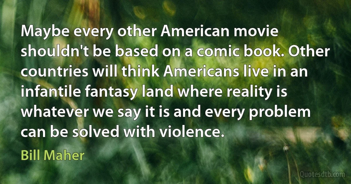 Maybe every other American movie shouldn't be based on a comic book. Other countries will think Americans live in an infantile fantasy land where reality is whatever we say it is and every problem can be solved with violence. (Bill Maher)