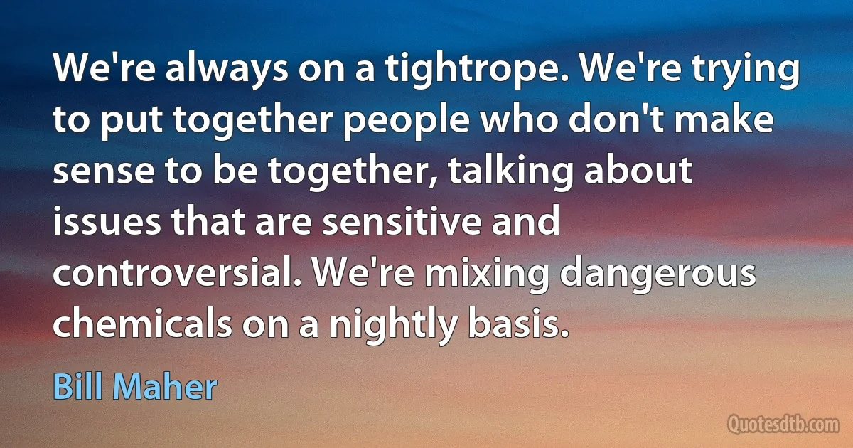 We're always on a tightrope. We're trying to put together people who don't make sense to be together, talking about issues that are sensitive and controversial. We're mixing dangerous chemicals on a nightly basis. (Bill Maher)