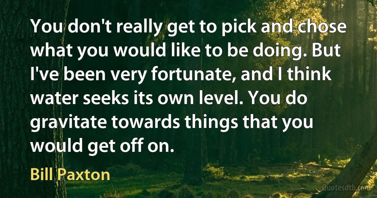 You don't really get to pick and chose what you would like to be doing. But I've been very fortunate, and I think water seeks its own level. You do gravitate towards things that you would get off on. (Bill Paxton)