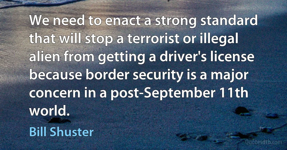 We need to enact a strong standard that will stop a terrorist or illegal alien from getting a driver's license because border security is a major concern in a post-September 11th world. (Bill Shuster)