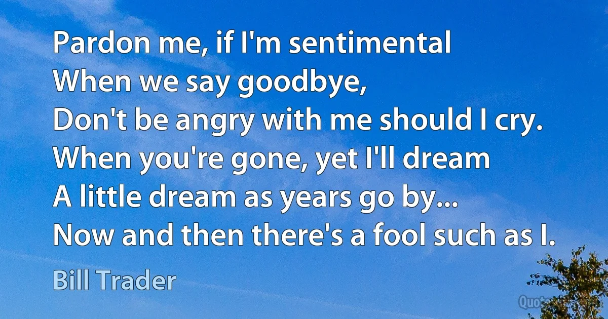 Pardon me, if I'm sentimental
When we say goodbye,
Don't be angry with me should I cry.
When you're gone, yet I'll dream
A little dream as years go by...
Now and then there's a fool such as I. (Bill Trader)