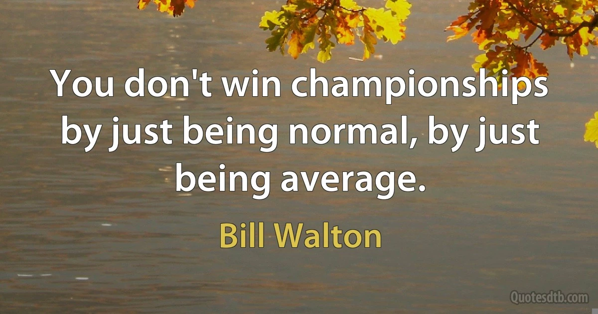 You don't win championships by just being normal, by just being average. (Bill Walton)