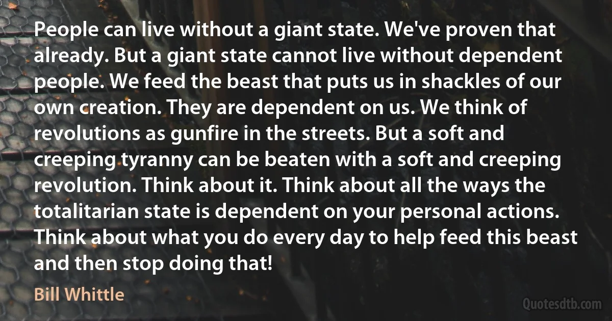 People can live without a giant state. We've proven that already. But a giant state cannot live without dependent people. We feed the beast that puts us in shackles of our own creation. They are dependent on us. We think of revolutions as gunfire in the streets. But a soft and creeping tyranny can be beaten with a soft and creeping revolution. Think about it. Think about all the ways the totalitarian state is dependent on your personal actions. Think about what you do every day to help feed this beast and then stop doing that! (Bill Whittle)