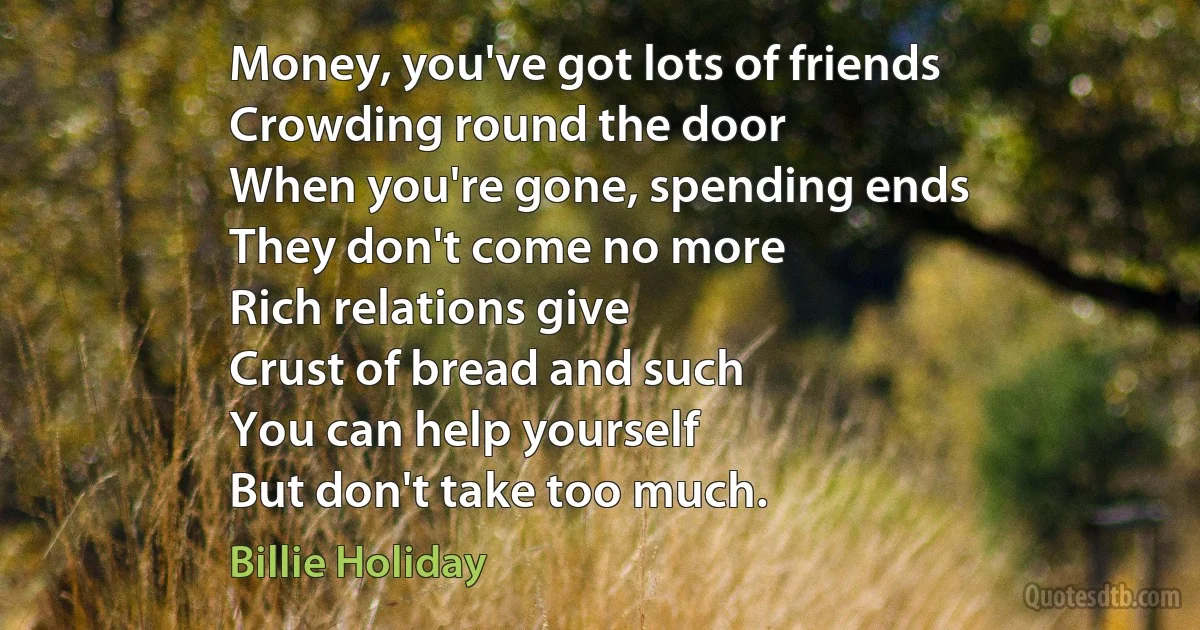 Money, you've got lots of friends
Crowding round the door
When you're gone, spending ends
They don't come no more
Rich relations give
Crust of bread and such
You can help yourself
But don't take too much. (Billie Holiday)