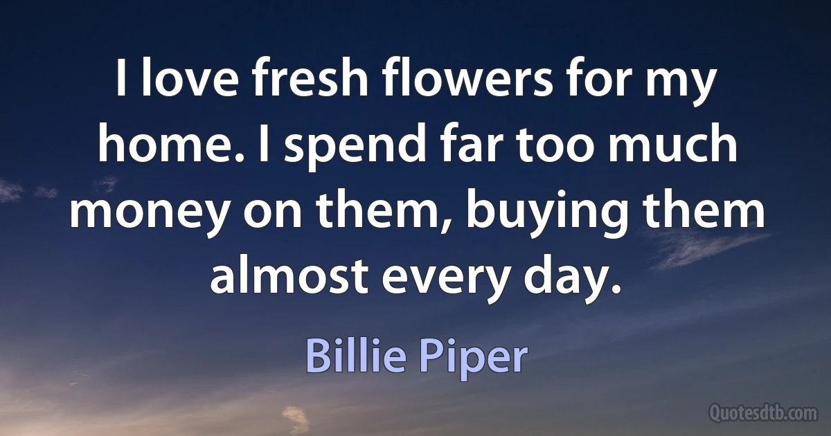 I love fresh flowers for my home. I spend far too much money on them, buying them almost every day. (Billie Piper)