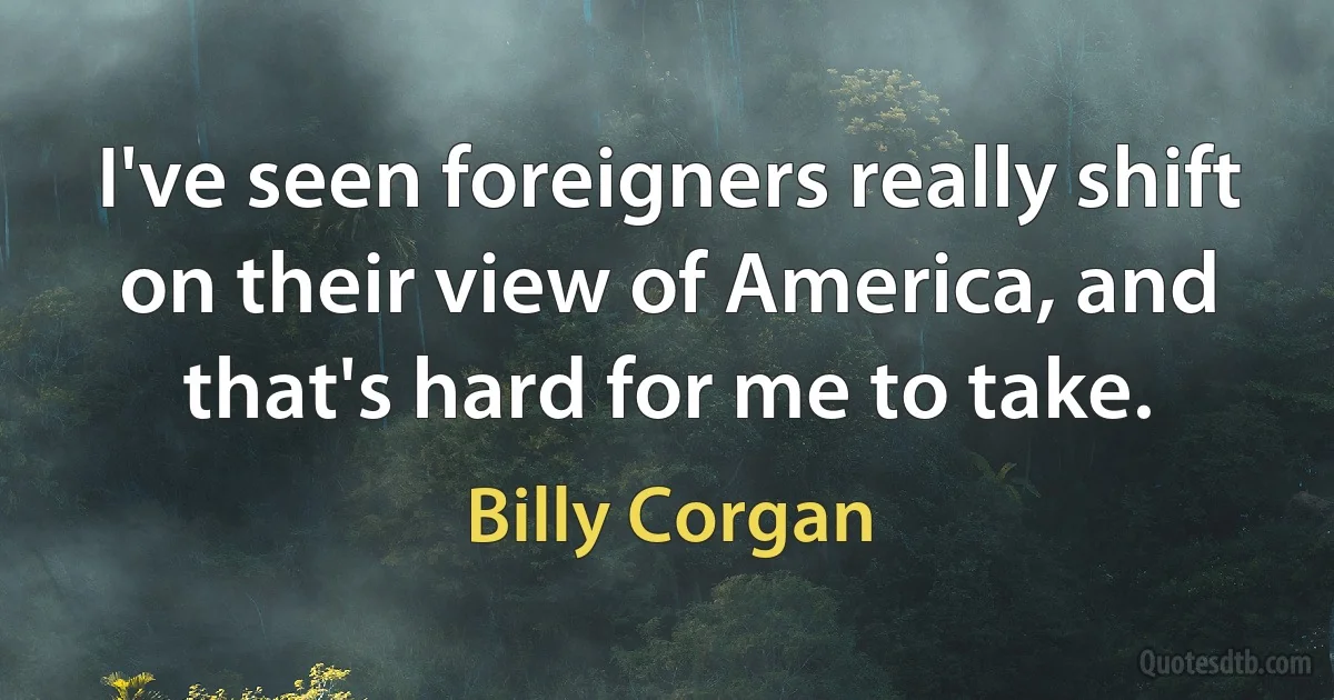 I've seen foreigners really shift on their view of America, and that's hard for me to take. (Billy Corgan)