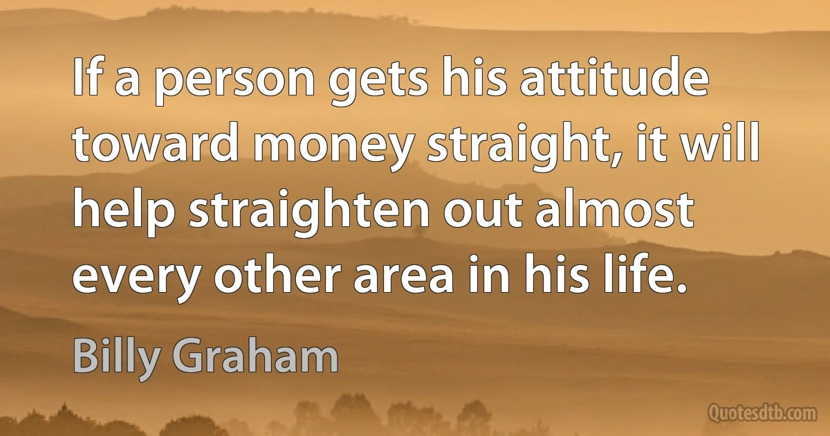 If a person gets his attitude toward money straight, it will help straighten out almost every other area in his life. (Billy Graham)