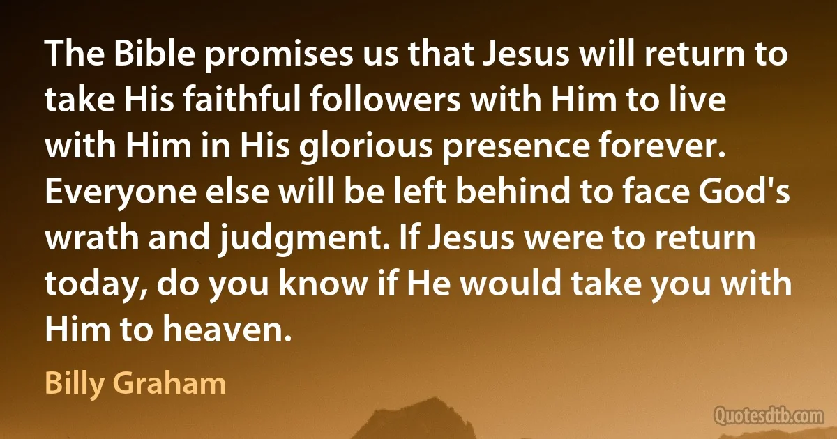 The Bible promises us that Jesus will return to take His faithful followers with Him to live with Him in His glorious presence forever. Everyone else will be left behind to face God's wrath and judgment. If Jesus were to return today, do you know if He would take you with Him to heaven. (Billy Graham)