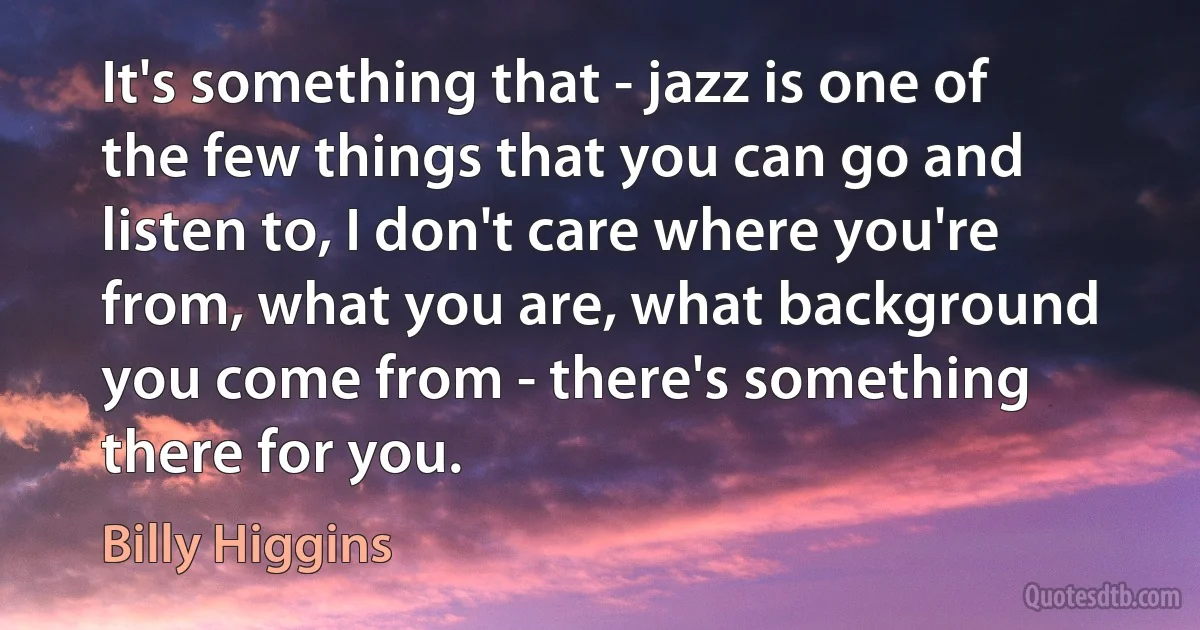 It's something that - jazz is one of the few things that you can go and listen to, I don't care where you're from, what you are, what background you come from - there's something there for you. (Billy Higgins)