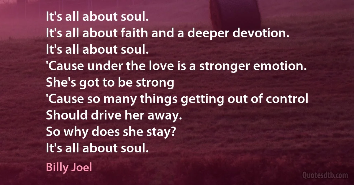 It's all about soul.
It's all about faith and a deeper devotion.
It's all about soul.
'Cause under the love is a stronger emotion.
She's got to be strong
'Cause so many things getting out of control
Should drive her away.
So why does she stay?
It's all about soul. (Billy Joel)