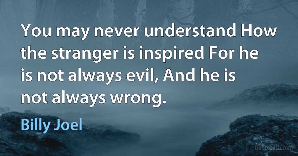 You may never understand How the stranger is inspired For he is not always evil, And he is not always wrong. (Billy Joel)