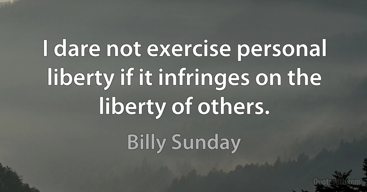 I dare not exercise personal liberty if it infringes on the liberty of others. (Billy Sunday)