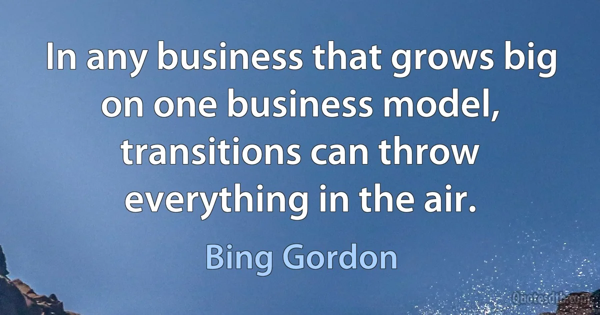 In any business that grows big on one business model, transitions can throw everything in the air. (Bing Gordon)