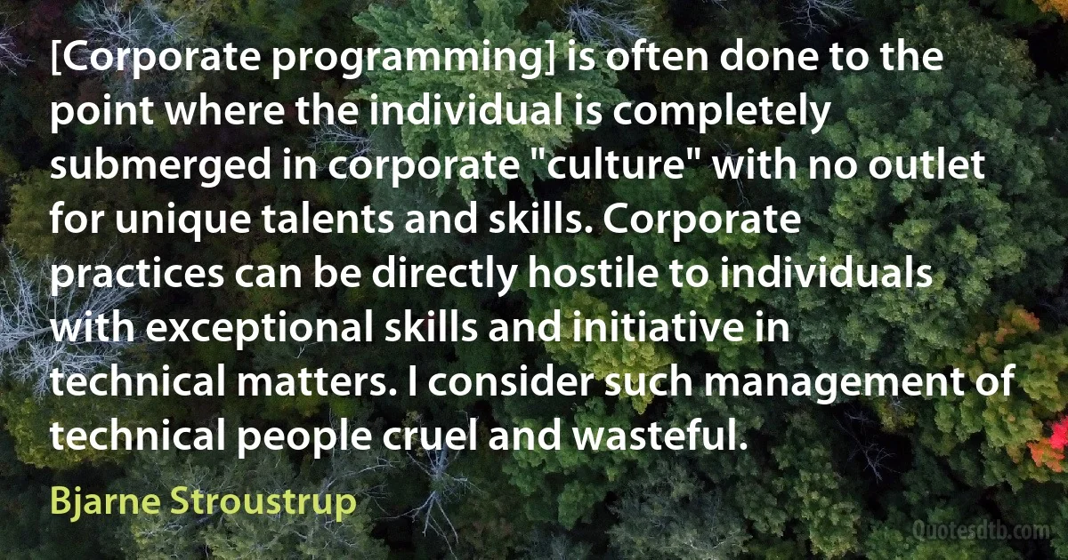 [Corporate programming] is often done to the point where the individual is completely submerged in corporate "culture" with no outlet for unique talents and skills. Corporate practices can be directly hostile to individuals with exceptional skills and initiative in technical matters. I consider such management of technical people cruel and wasteful. (Bjarne Stroustrup)