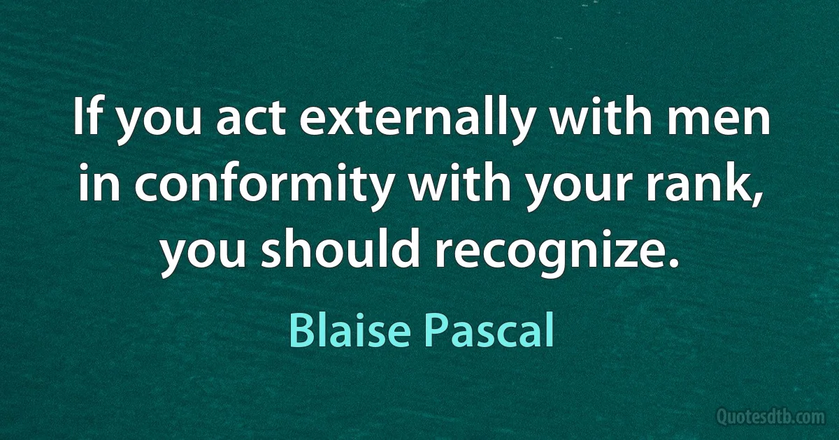 If you act externally with men in conformity with your rank, you should recognize. (Blaise Pascal)