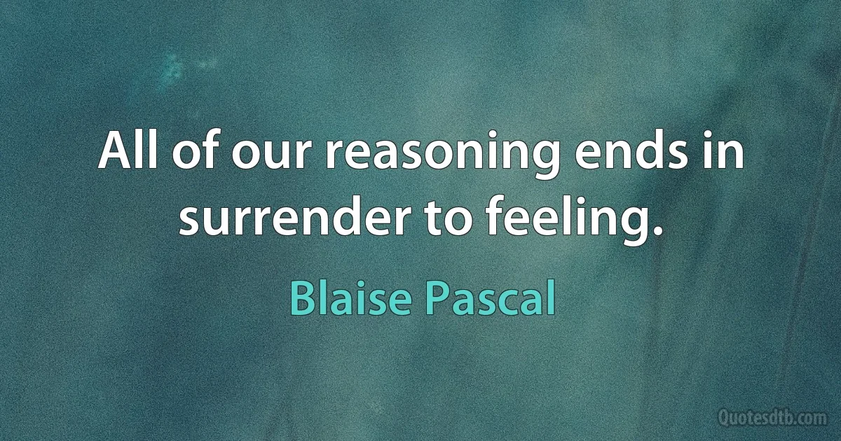 All of our reasoning ends in surrender to feeling. (Blaise Pascal)