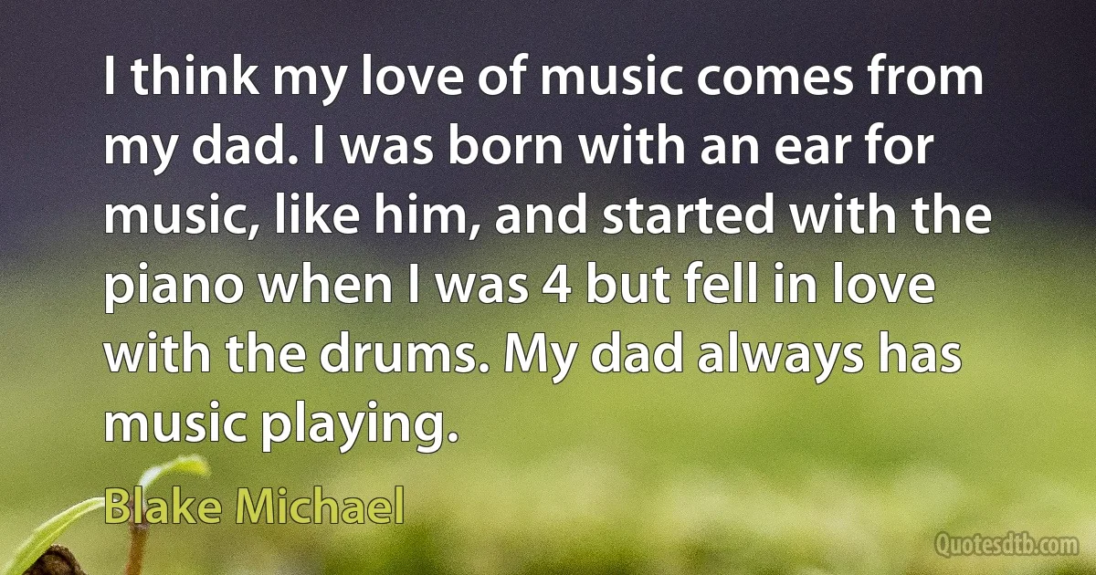 I think my love of music comes from my dad. I was born with an ear for music, like him, and started with the piano when I was 4 but fell in love with the drums. My dad always has music playing. (Blake Michael)