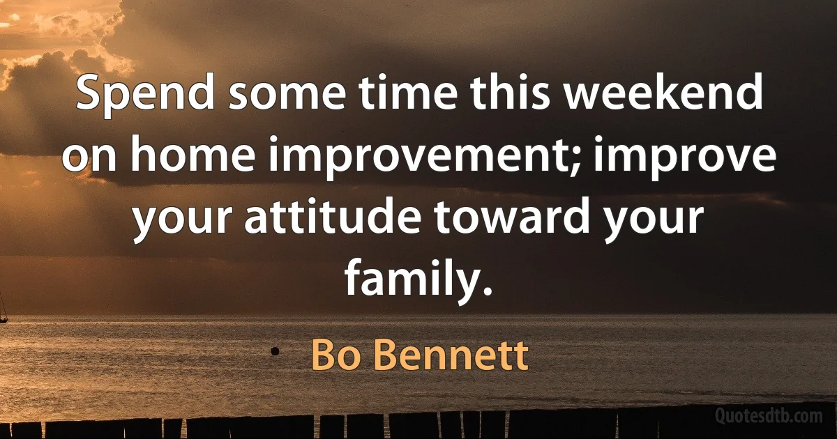 Spend some time this weekend on home improvement; improve your attitude toward your family. (Bo Bennett)