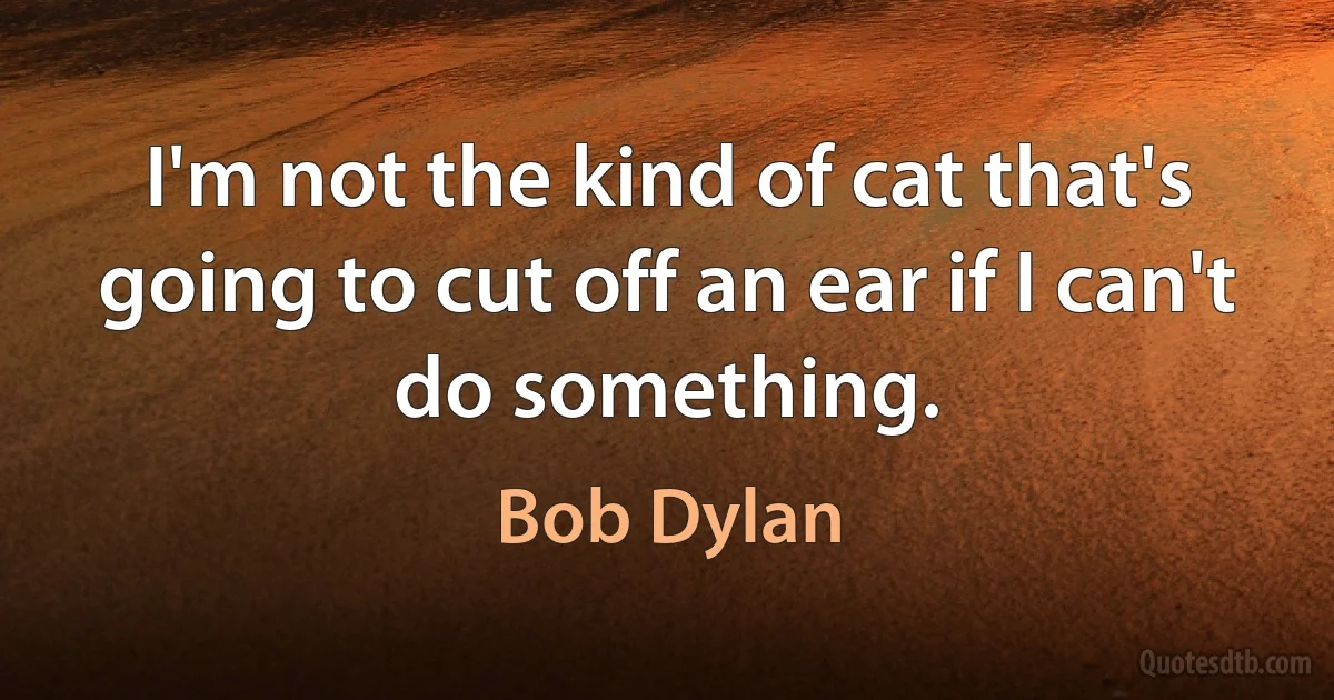 I'm not the kind of cat that's going to cut off an ear if I can't do something. (Bob Dylan)