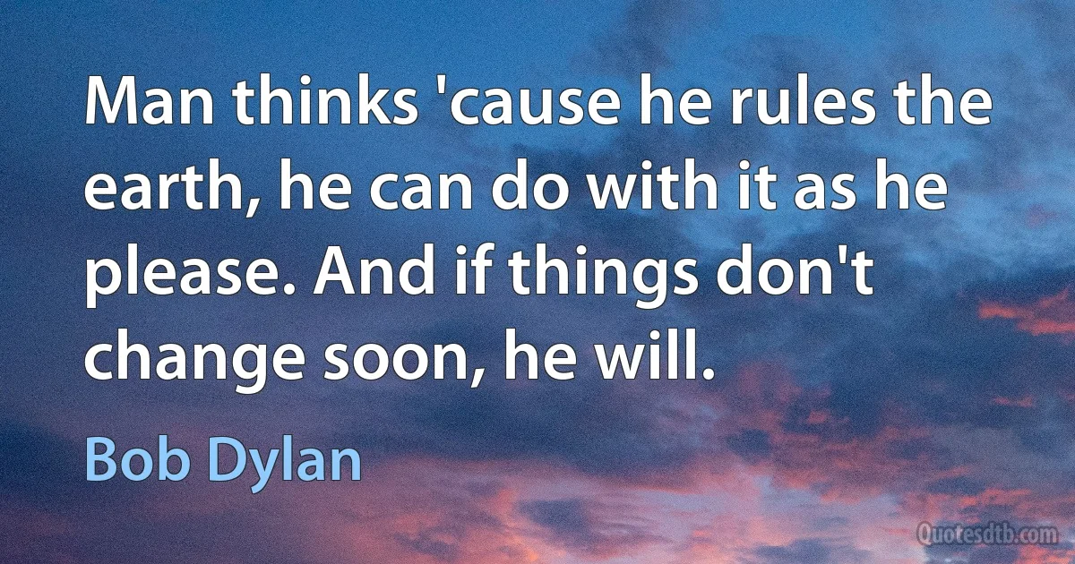 Man thinks 'cause he rules the earth, he can do with it as he please. And if things don't change soon, he will. (Bob Dylan)