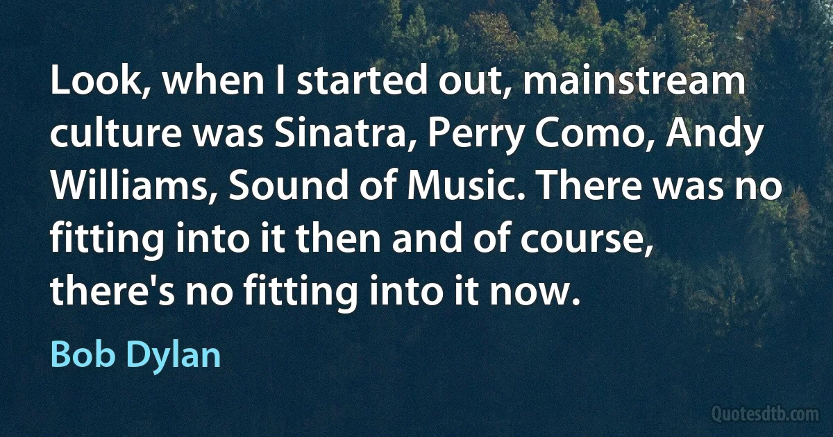 Look, when I started out, mainstream culture was Sinatra, Perry Como, Andy Williams, Sound of Music. There was no fitting into it then and of course, there's no fitting into it now. (Bob Dylan)