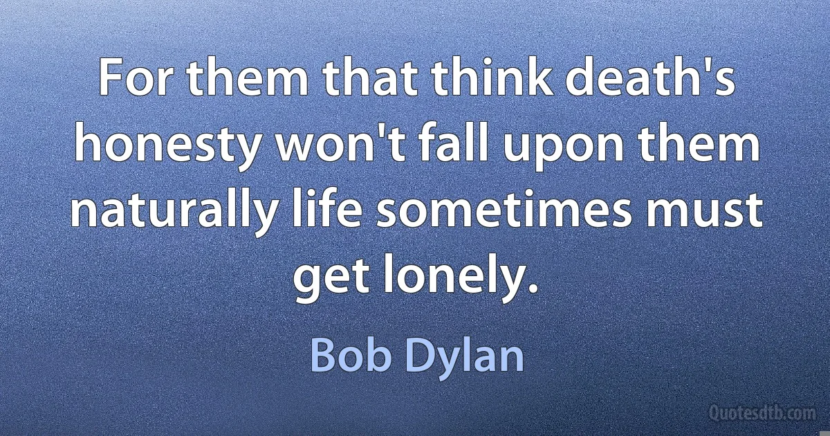 For them that think death's honesty won't fall upon them naturally life sometimes must get lonely. (Bob Dylan)