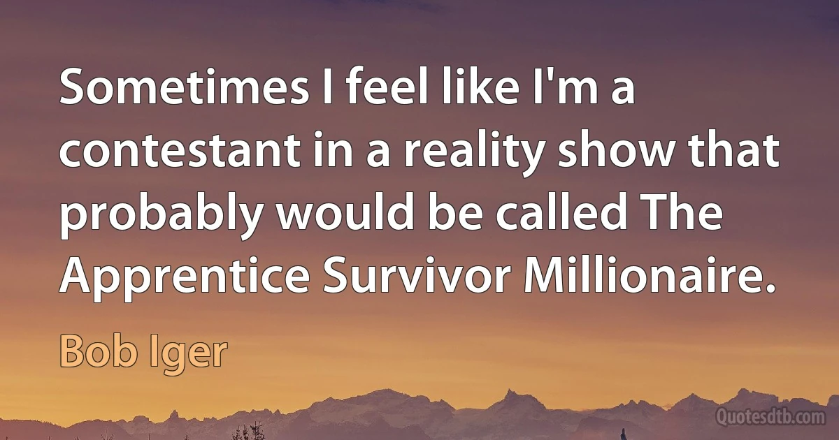 Sometimes I feel like I'm a contestant in a reality show that probably would be called The Apprentice Survivor Millionaire. (Bob Iger)