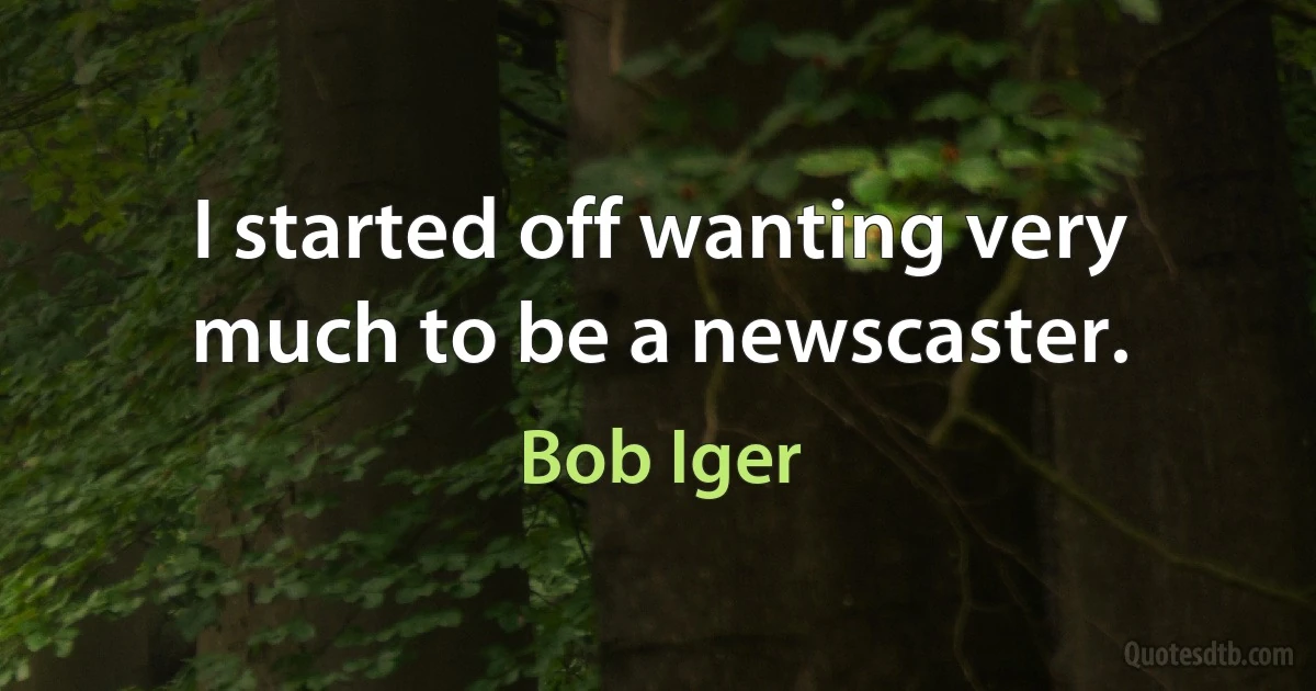 I started off wanting very much to be a newscaster. (Bob Iger)