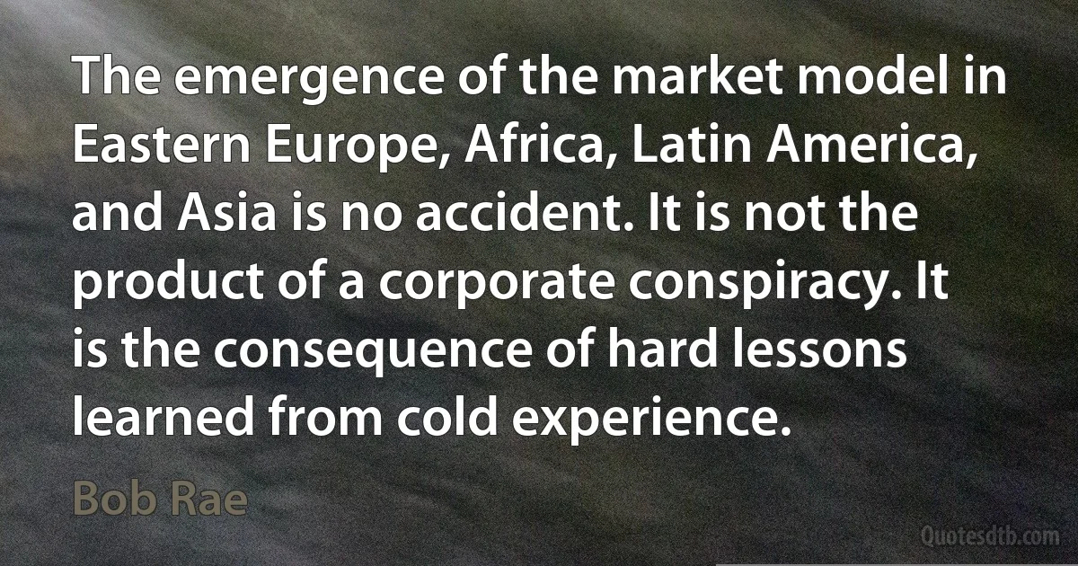 The emergence of the market model in Eastern Europe, Africa, Latin America, and Asia is no accident. It is not the product of a corporate conspiracy. It is the consequence of hard lessons learned from cold experience. (Bob Rae)