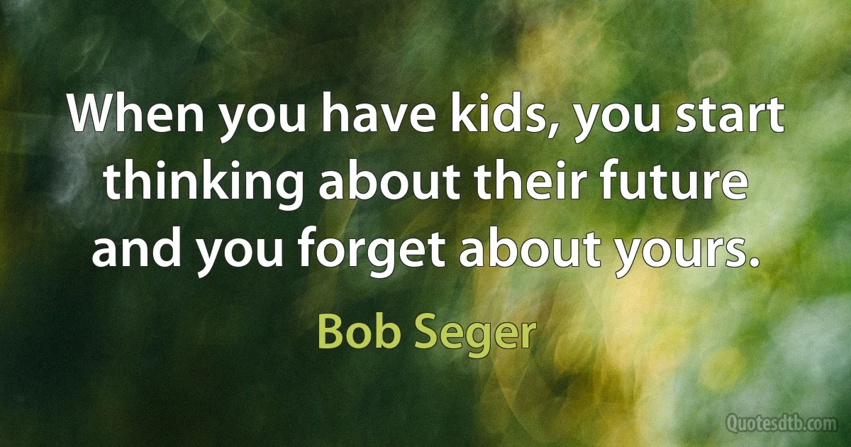 When you have kids, you start thinking about their future and you forget about yours. (Bob Seger)