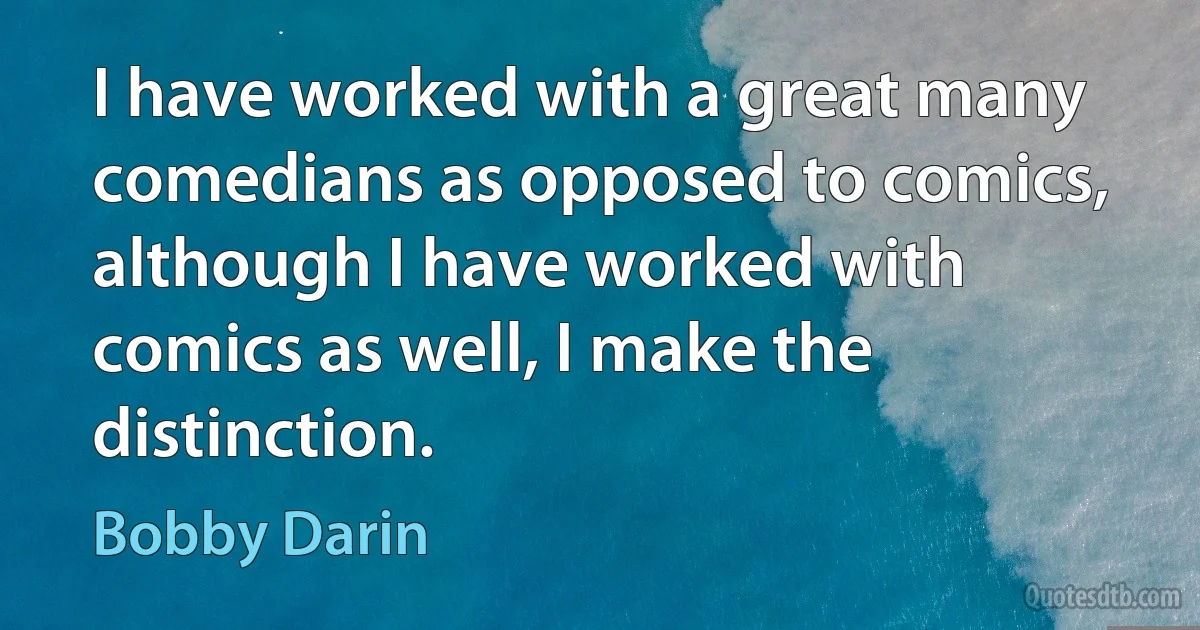 I have worked with a great many comedians as opposed to comics, although I have worked with comics as well, I make the distinction. (Bobby Darin)