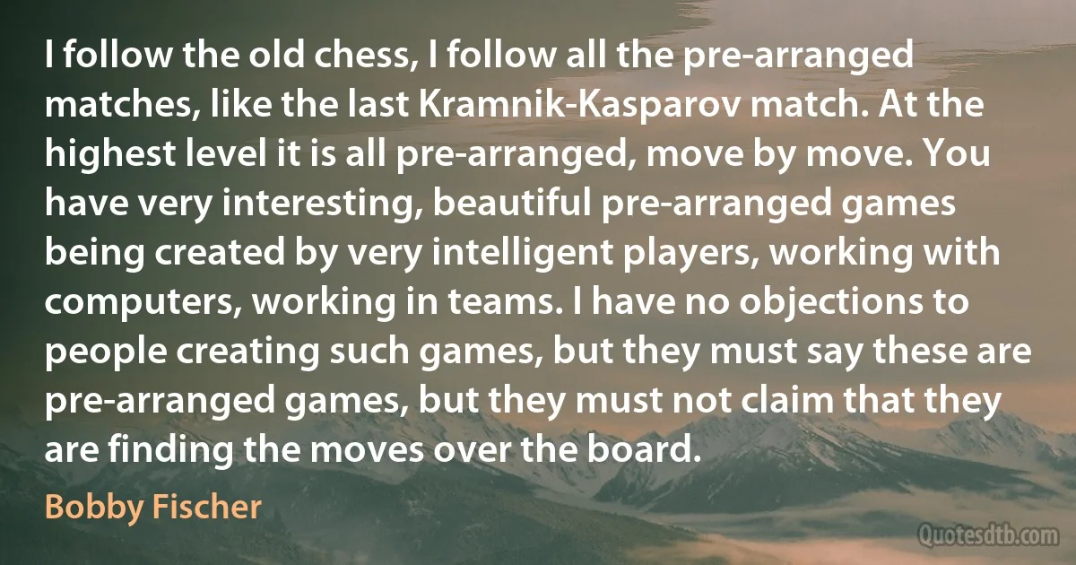 I follow the old chess, I follow all the pre-arranged matches, like the last Kramnik-Kasparov match. At the highest level it is all pre-arranged, move by move. You have very interesting, beautiful pre-arranged games being created by very intelligent players, working with computers, working in teams. I have no objections to people creating such games, but they must say these are pre-arranged games, but they must not claim that they are finding the moves over the board. (Bobby Fischer)