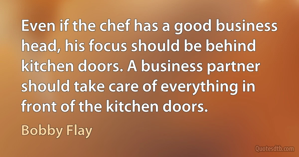 Even if the chef has a good business head, his focus should be behind kitchen doors. A business partner should take care of everything in front of the kitchen doors. (Bobby Flay)