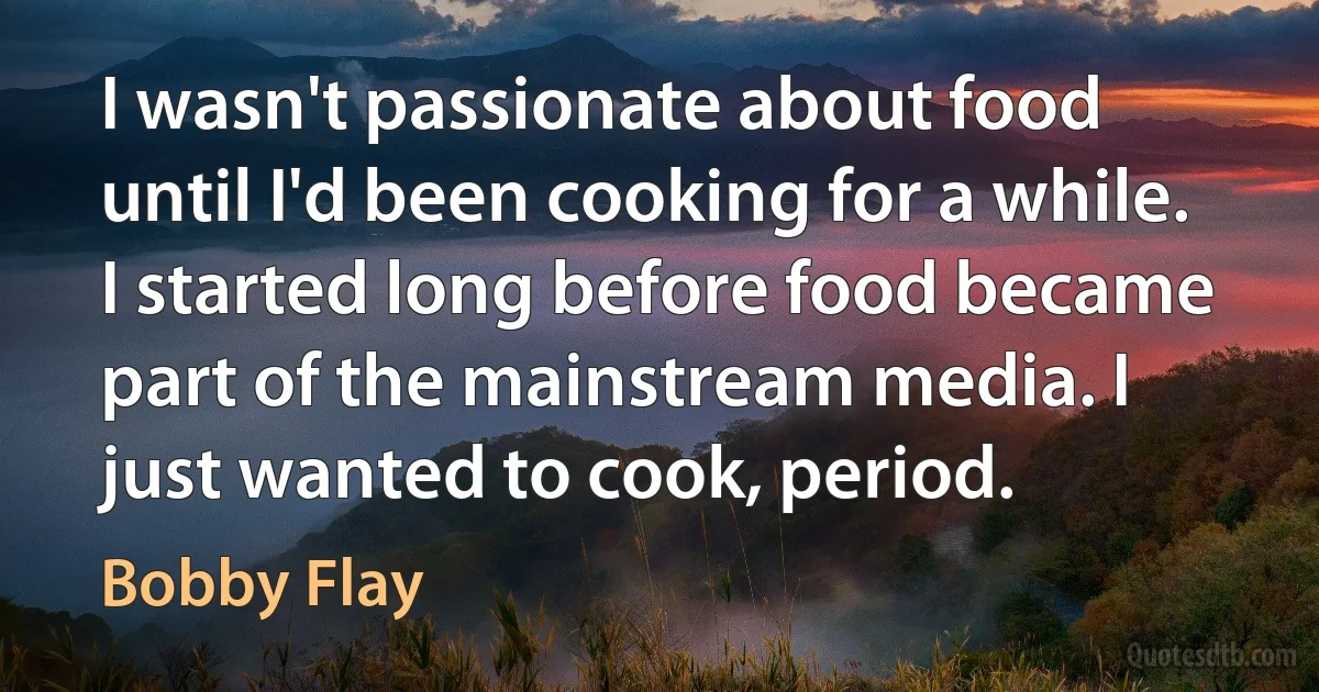 I wasn't passionate about food until I'd been cooking for a while. I started long before food became part of the mainstream media. I just wanted to cook, period. (Bobby Flay)