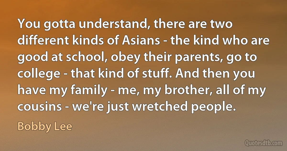 You gotta understand, there are two different kinds of Asians - the kind who are good at school, obey their parents, go to college - that kind of stuff. And then you have my family - me, my brother, all of my cousins - we're just wretched people. (Bobby Lee)