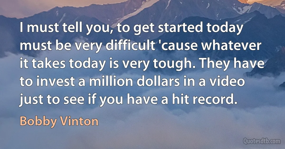 I must tell you, to get started today must be very difficult 'cause whatever it takes today is very tough. They have to invest a million dollars in a video just to see if you have a hit record. (Bobby Vinton)