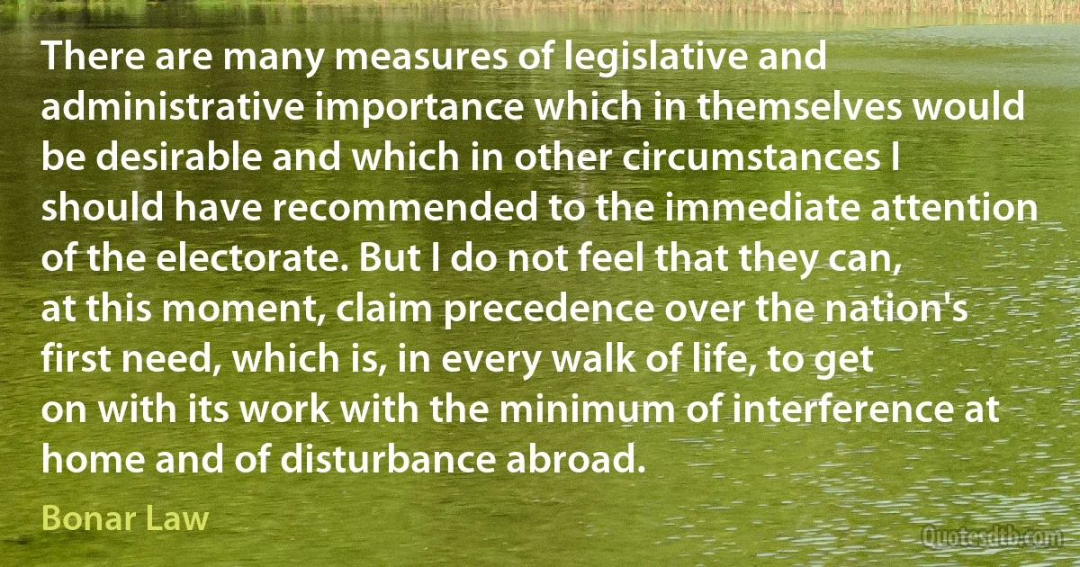 There are many measures of legislative and administrative importance which in themselves would be desirable and which in other circumstances I should have recommended to the immediate attention of the electorate. But I do not feel that they can, at this moment, claim precedence over the nation's first need, which is, in every walk of life, to get on with its work with the minimum of interference at home and of disturbance abroad. (Bonar Law)