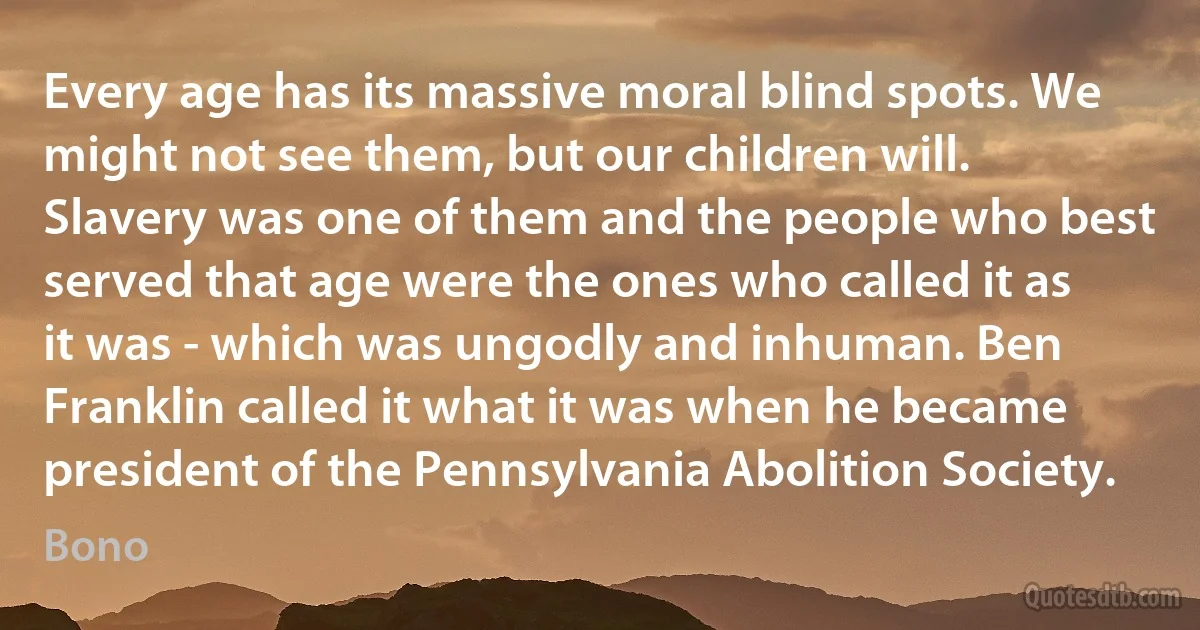 Every age has its massive moral blind spots. We might not see them, but our children will. Slavery was one of them and the people who best served that age were the ones who called it as it was - which was ungodly and inhuman. Ben Franklin called it what it was when he became president of the Pennsylvania Abolition Society. (Bono)