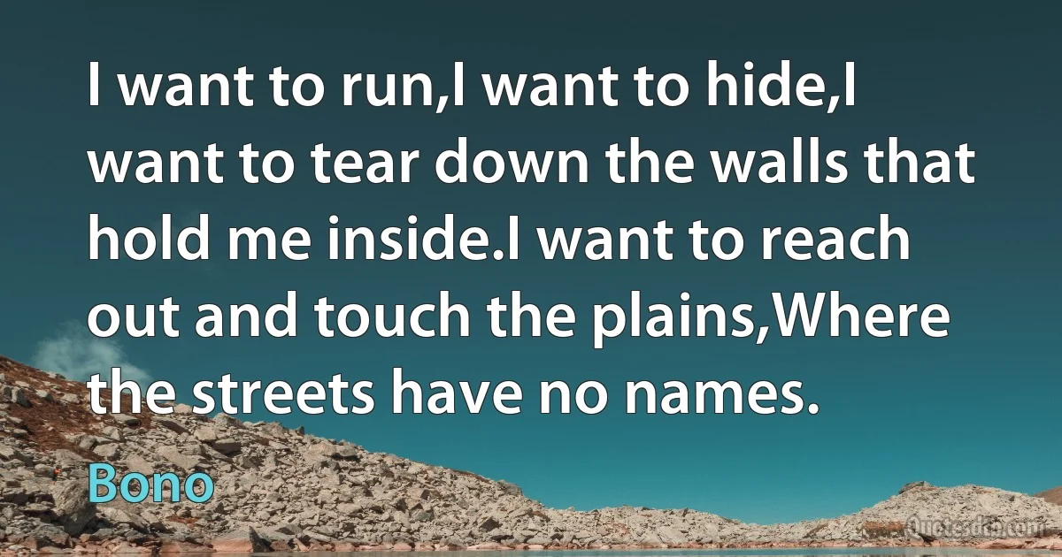 I want to run,I want to hide,I want to tear down the walls that hold me inside.I want to reach out and touch the plains,Where the streets have no names. (Bono)