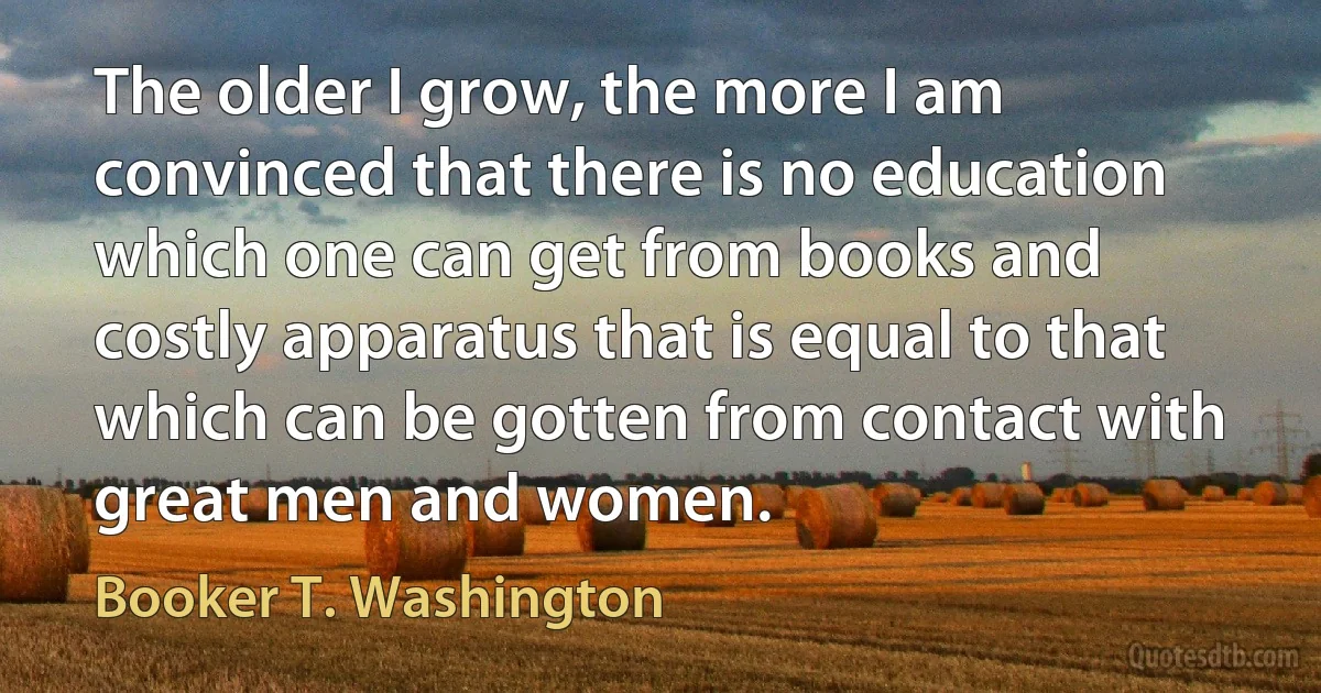 The older I grow, the more I am convinced that there is no education which one can get from books and costly apparatus that is equal to that which can be gotten from contact with great men and women. (Booker T. Washington)