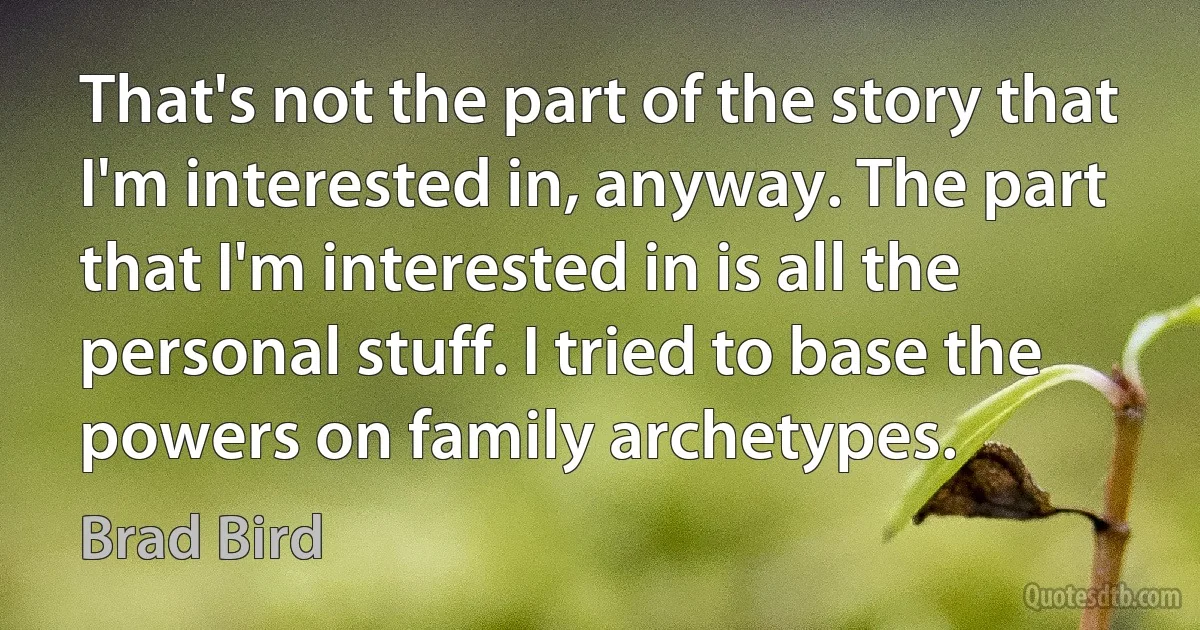 That's not the part of the story that I'm interested in, anyway. The part that I'm interested in is all the personal stuff. I tried to base the powers on family archetypes. (Brad Bird)