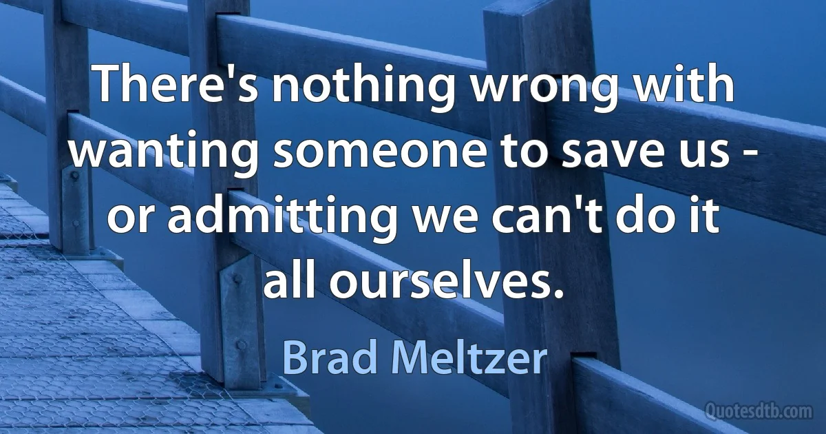 There's nothing wrong with wanting someone to save us - or admitting we can't do it all ourselves. (Brad Meltzer)