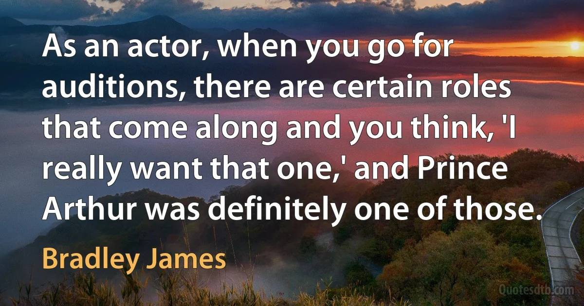 As an actor, when you go for auditions, there are certain roles that come along and you think, 'I really want that one,' and Prince Arthur was definitely one of those. (Bradley James)