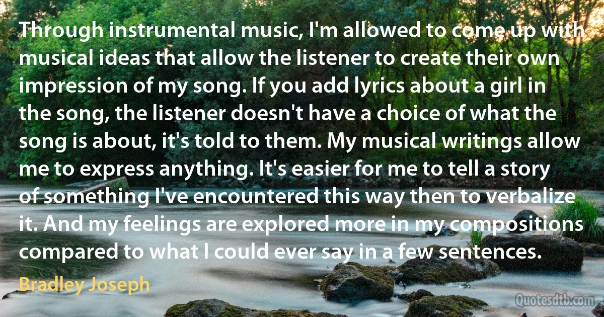 Through instrumental music, I'm allowed to come up with musical ideas that allow the listener to create their own impression of my song. If you add lyrics about a girl in the song, the listener doesn't have a choice of what the song is about, it's told to them. My musical writings allow me to express anything. It's easier for me to tell a story of something I've encountered this way then to verbalize it. And my feelings are explored more in my compositions compared to what I could ever say in a few sentences. (Bradley Joseph)