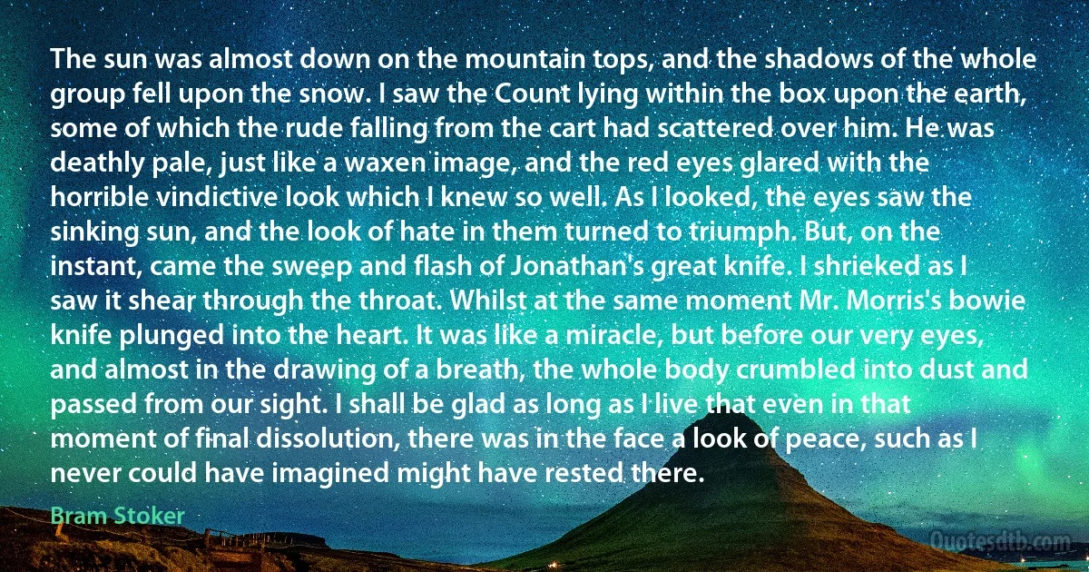 The sun was almost down on the mountain tops, and the shadows of the whole group fell upon the snow. I saw the Count lying within the box upon the earth, some of which the rude falling from the cart had scattered over him. He was deathly pale, just like a waxen image, and the red eyes glared with the horrible vindictive look which I knew so well. As I looked, the eyes saw the sinking sun, and the look of hate in them turned to triumph. But, on the instant, came the sweep and flash of Jonathan's great knife. I shrieked as I saw it shear through the throat. Whilst at the same moment Mr. Morris's bowie knife plunged into the heart. It was like a miracle, but before our very eyes, and almost in the drawing of a breath, the whole body crumbled into dust and passed from our sight. I shall be glad as long as I live that even in that moment of final dissolution, there was in the face a look of peace, such as I never could have imagined might have rested there. (Bram Stoker)