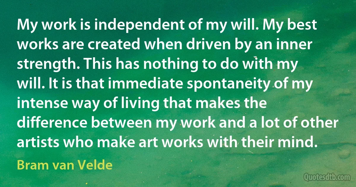 My work is independent of my will. My best works are created when driven by an inner strength. This has nothing to do with my will. It is that immediate spontaneity of my intense way of living that makes the difference between my work and a lot of other artists who make art works with their mind. (Bram van Velde)